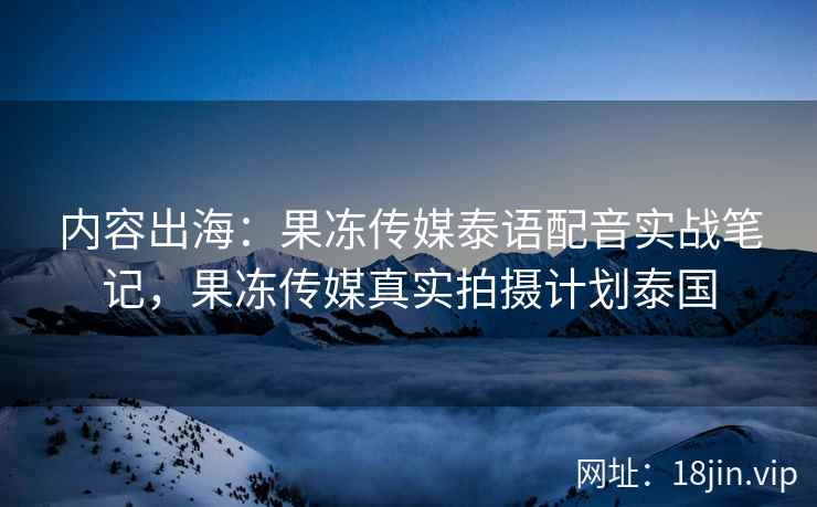 内容出海：果冻传媒泰语配音实战笔记，果冻传媒真实拍摄计划泰国