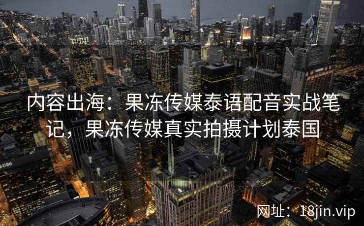 内容出海：果冻传媒泰语配音实战笔记，果冻传媒真实拍摄计划泰国