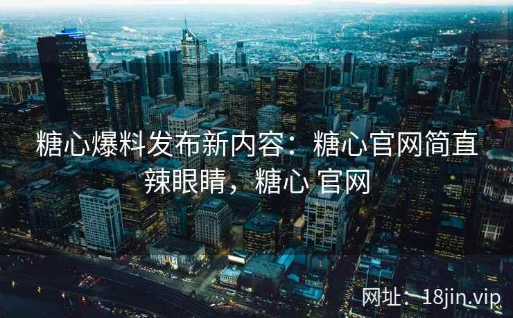 糖心爆料发布新内容：糖心官网简直辣眼睛，糖心 官网