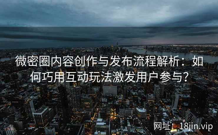 微密圈内容创作与发布流程解析：如何巧用互动玩法激发用户参与？