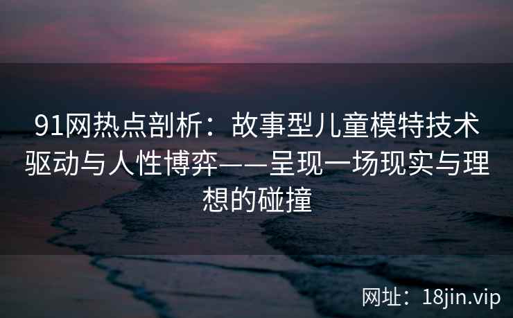 91网热点剖析：故事型儿童模特技术驱动与人性博弈——呈现一场现实与理想的碰撞