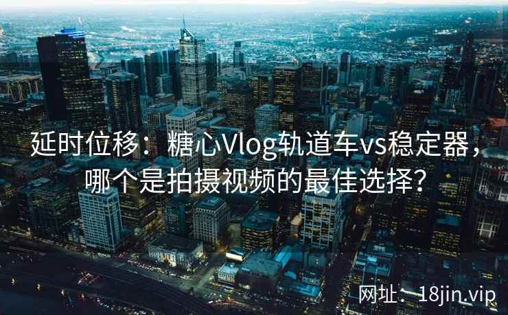 延时位移：糖心Vlog轨道车vs稳定器，哪个是拍摄视频的最佳选择？