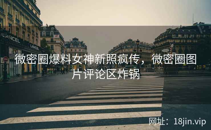 微密圈爆料女神新照疯传，微密圈图片评论区炸锅