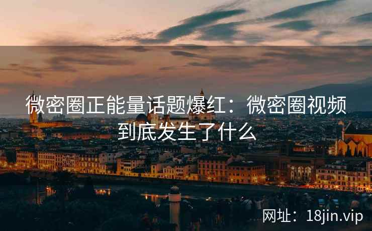 微密圈正能量话题爆红：微密圈视频到底发生了什么