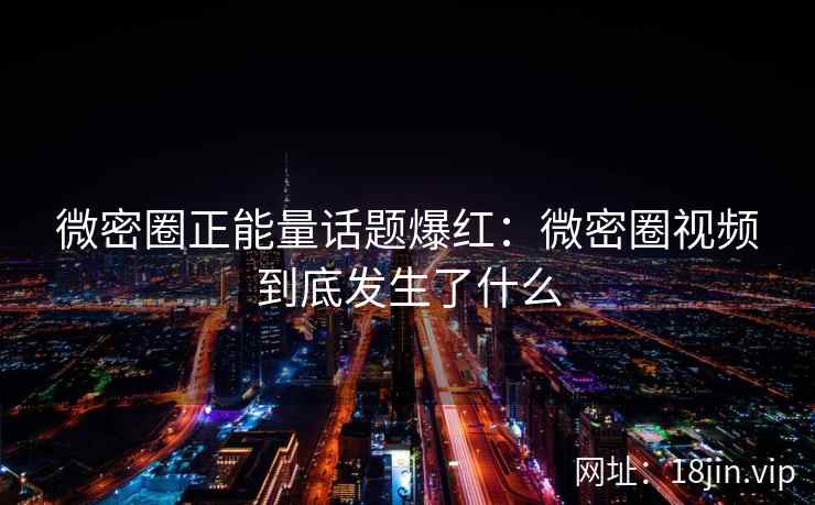 微密圈正能量话题爆红：微密圈视频到底发生了什么