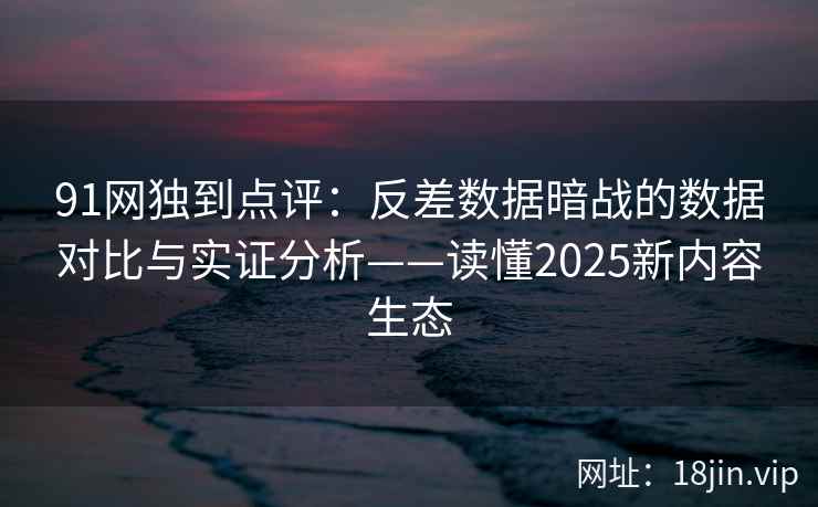 91网独到点评：反差数据暗战的数据对比与实证分析——读懂2025新内容生态
