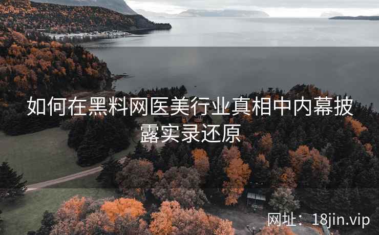 如何在黑料网医美行业真相中内幕披露实录还原