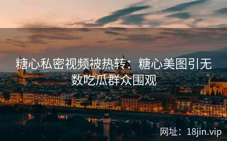 糖心私密视频被热转：糖心美图引无数吃瓜群众围观