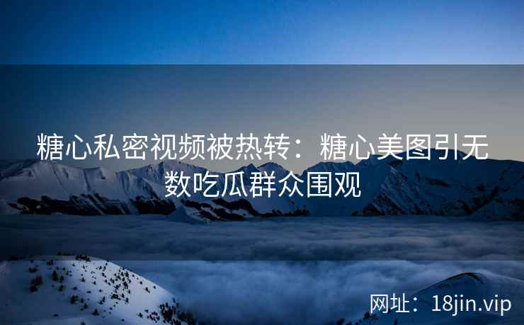 糖心私密视频被热转：糖心美图引无数吃瓜群众围观