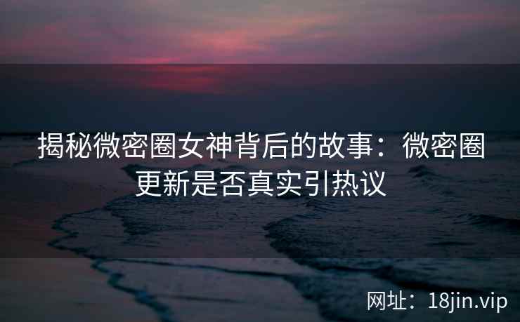 揭秘微密圈女神背后的故事：微密圈更新是否真实引热议