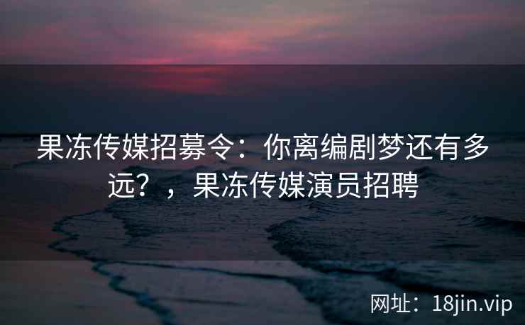 果冻传媒招募令：你离编剧梦还有多远？，果冻传媒演员招聘