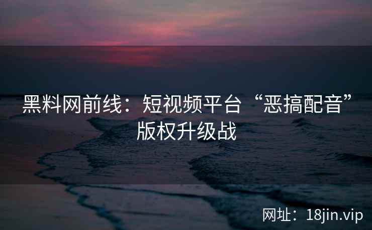 黑料网前线：短视频平台“恶搞配音”版权升级战