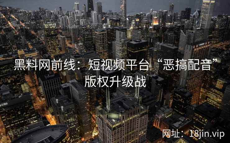 黑料网前线：短视频平台“恶搞配音”版权升级战