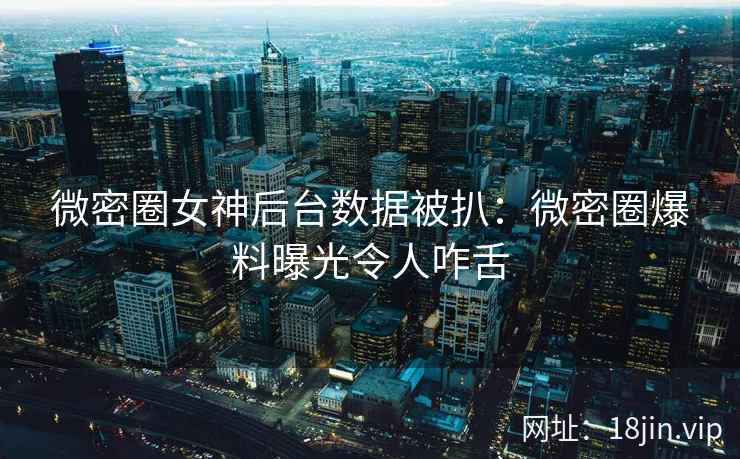微密圈女神后台数据被扒：微密圈爆料曝光令人咋舌