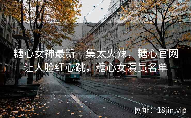 糖心女神最新一集太火辣，糖心官网让人脸红心跳，糖心女演员名单