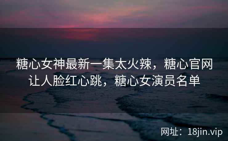 糖心女神最新一集太火辣，糖心官网让人脸红心跳，糖心女演员名单