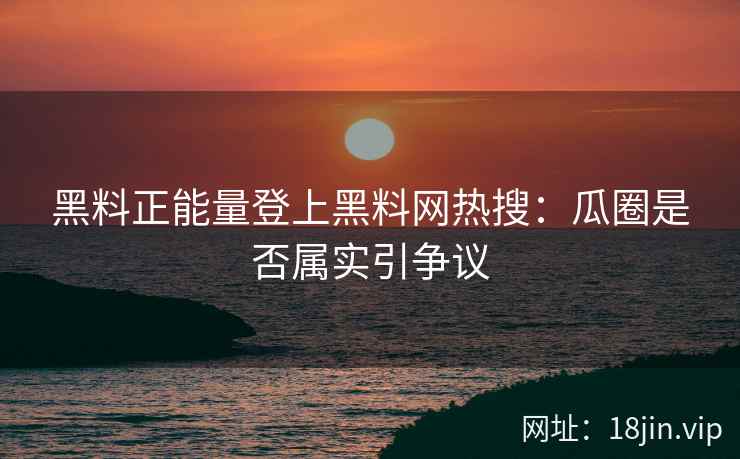 黑料正能量登上黑料网热搜：瓜圈是否属实引争议