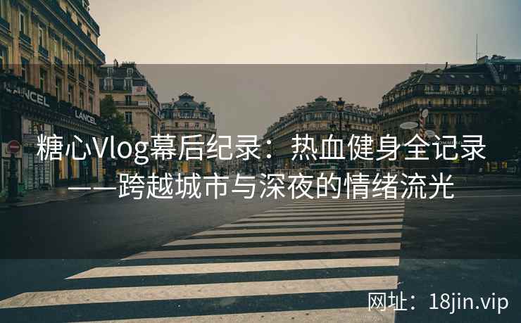 糖心Vlog幕后纪录：热血健身全记录——跨越城市与深夜的情绪流光