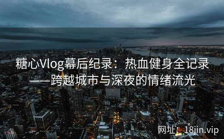 糖心Vlog幕后纪录：热血健身全记录——跨越城市与深夜的情绪流光
