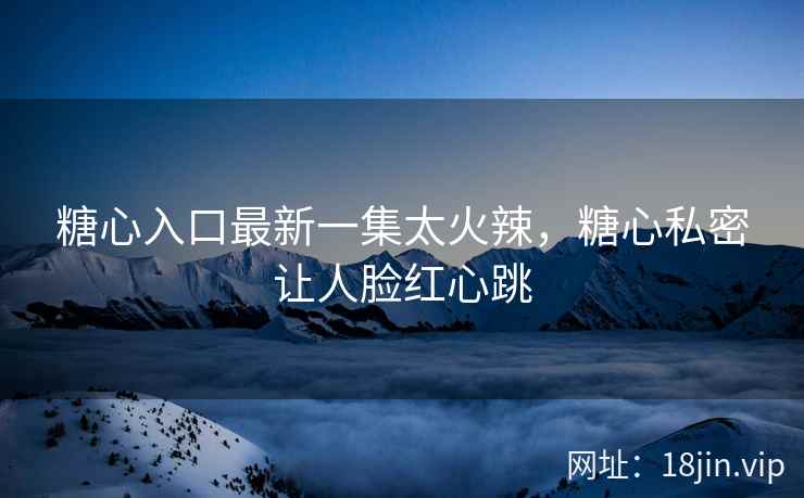 糖心入口最新一集太火辣，糖心私密让人脸红心跳