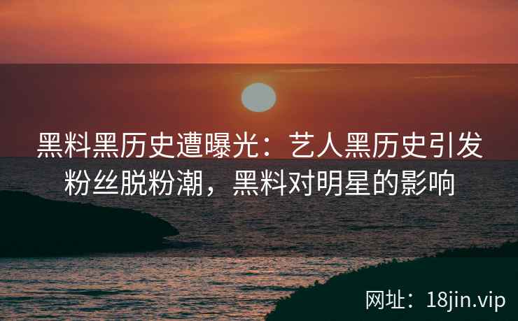 黑料黑历史遭曝光：艺人黑历史引发粉丝脱粉潮，黑料对明星的影响