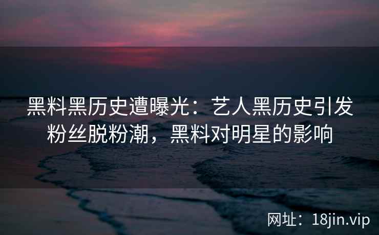 黑料黑历史遭曝光：艺人黑历史引发粉丝脱粉潮，黑料对明星的影响