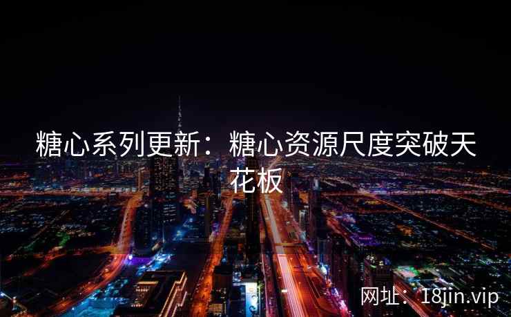 糖心系列更新：糖心资源尺度突破天花板