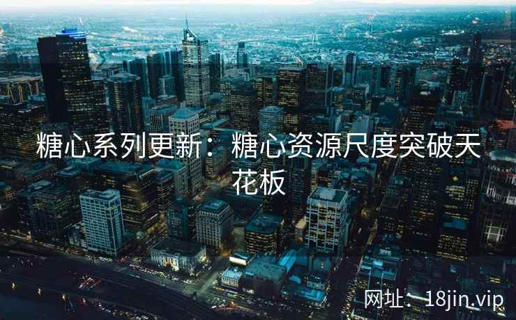 糖心系列更新：糖心资源尺度突破天花板