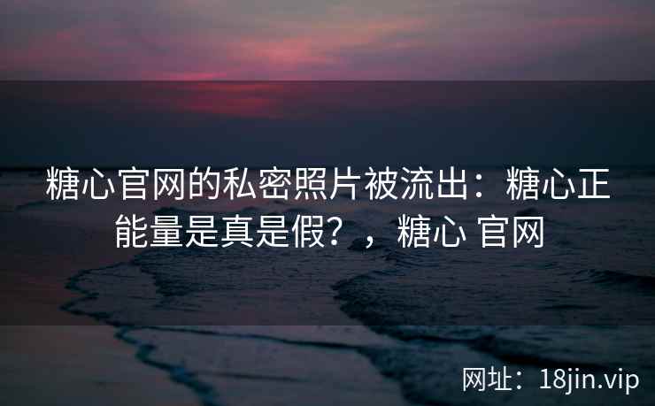 糖心官网的私密照片被流出：糖心正能量是真是假？，糖心 官网