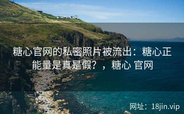 糖心官网的私密照片被流出：糖心正能量是真是假？，糖心 官网