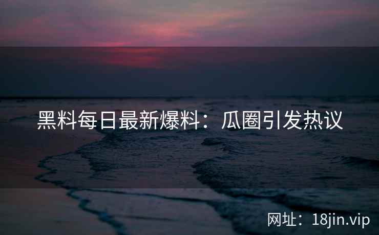 黑料每日最新爆料：瓜圈引发热议