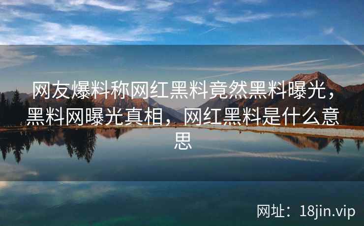 网友爆料称网红黑料竟然黑料曝光，黑料网曝光真相，网红黑料是什么意思