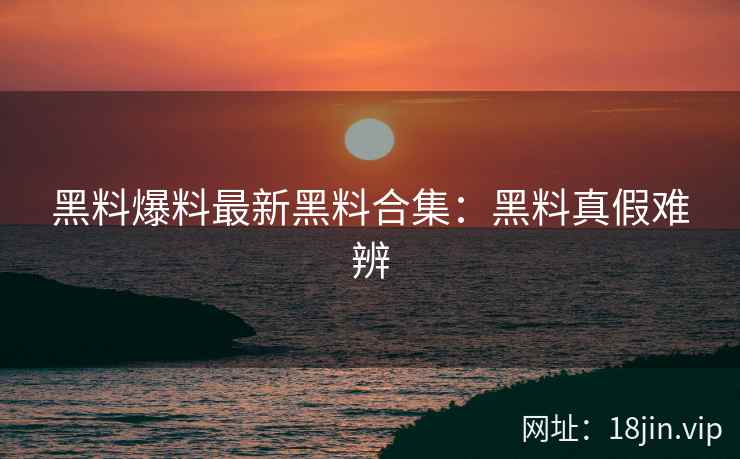 黑料爆料最新黑料合集：黑料真假难辨