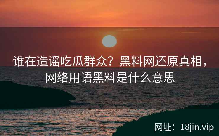 谁在造谣吃瓜群众？黑料网还原真相，网络用语黑料是什么意思