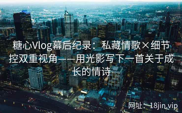糖心Vlog幕后纪录：私藏情歌×细节控双重视角——用光影写下一首关于成长的情诗
