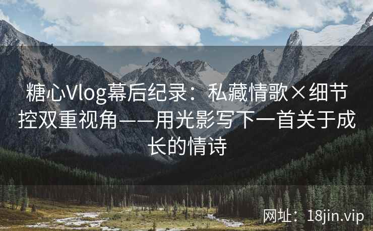 糖心Vlog幕后纪录：私藏情歌×细节控双重视角——用光影写下一首关于成长的情诗