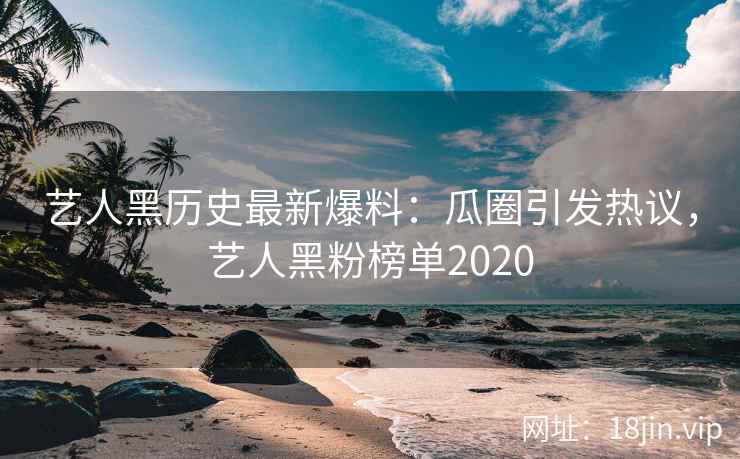艺人黑历史最新爆料：瓜圈引发热议，艺人黑粉榜单2020