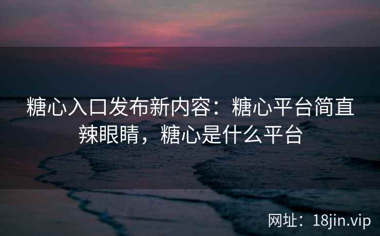 糖心入口发布新内容：糖心平台简直辣眼睛，糖心是什么平台