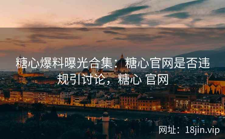 糖心爆料曝光合集：糖心官网是否违规引讨论，糖心 官网