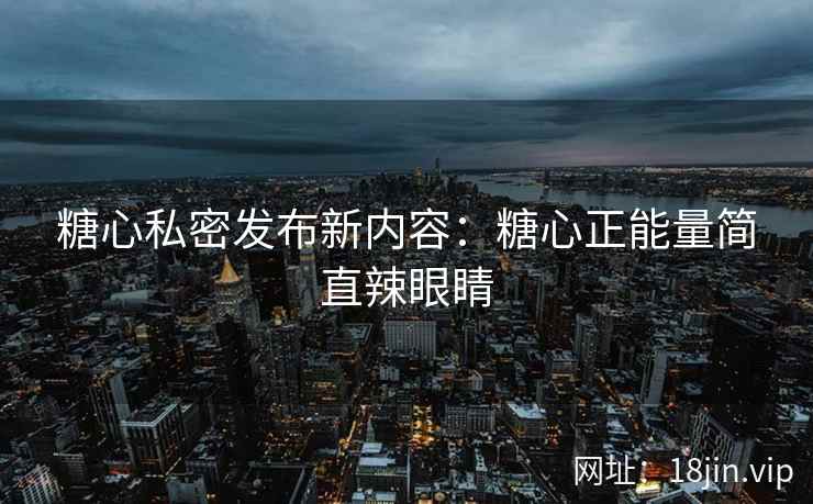 糖心私密发布新内容：糖心正能量简直辣眼睛