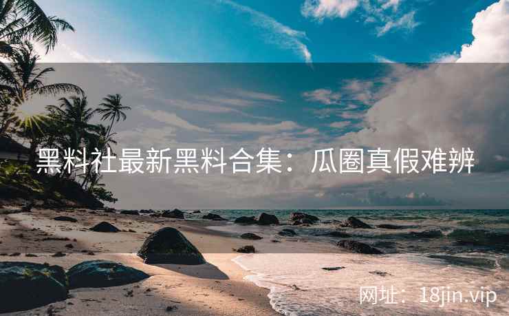 黑料社最新黑料合集：瓜圈真假难辨