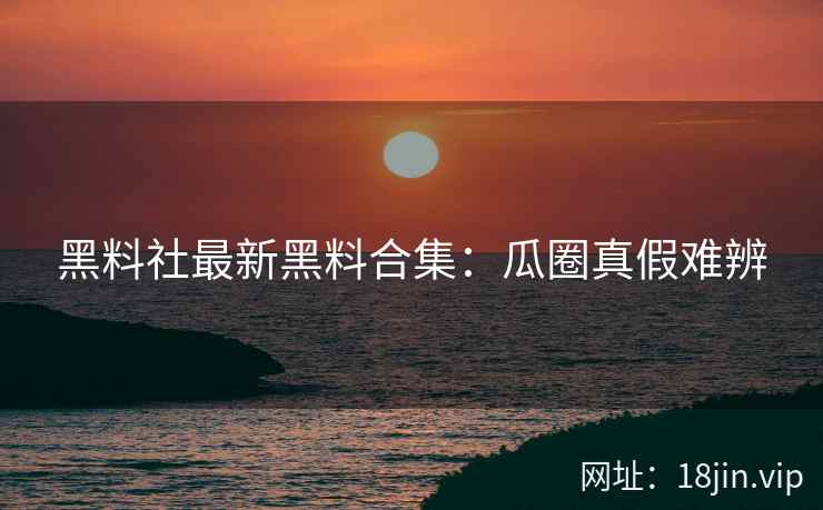 黑料社最新黑料合集：瓜圈真假难辨