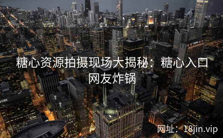 糖心资源拍摄现场大揭秘：糖心入口网友炸锅