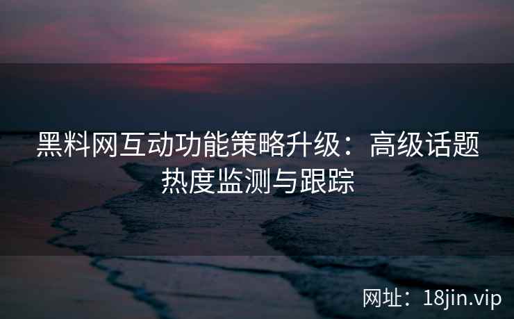 黑料网互动功能策略升级：高级话题热度监测与跟踪