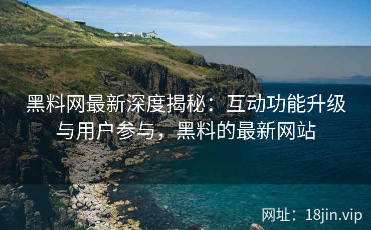 黑料网最新深度揭秘：互动功能升级与用户参与，黑料的最新网站