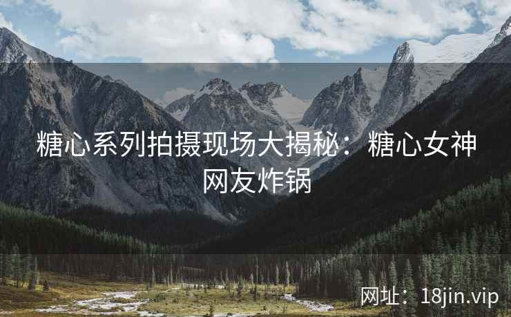 糖心系列拍摄现场大揭秘：糖心女神网友炸锅