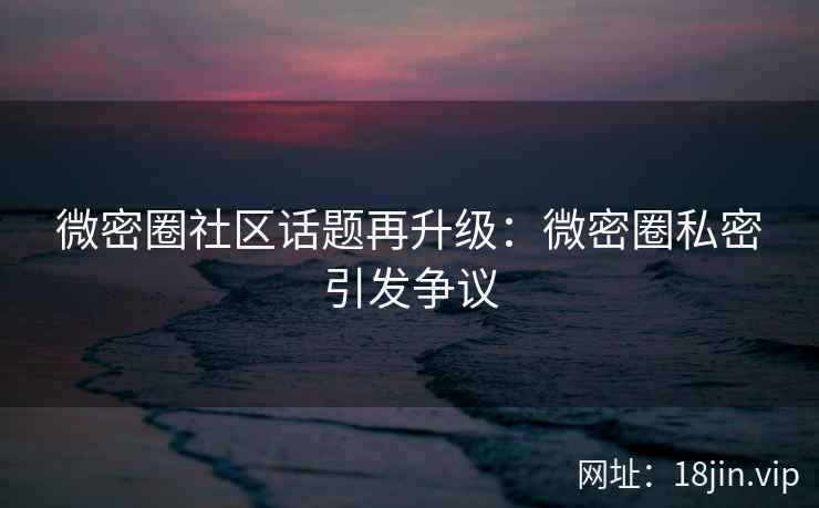 微密圈社区话题再升级：微密圈私密引发争议