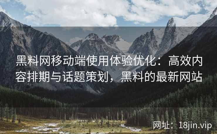 黑料网移动端使用体验优化：高效内容排期与话题策划，黑料的最新网站