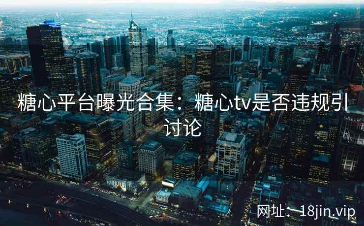 糖心平台曝光合集：糖心tv是否违规引讨论