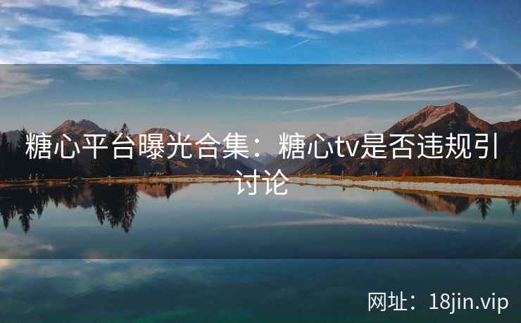 糖心平台曝光合集：糖心tv是否违规引讨论